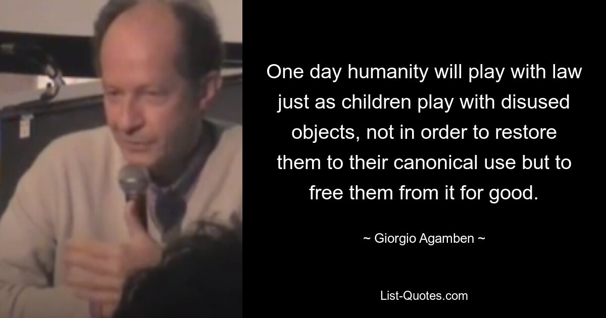 One day humanity will play with law just as children play with disused objects, not in order to restore them to their canonical use but to free them from it for good. — © Giorgio Agamben