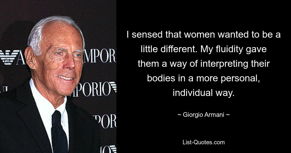 I sensed that women wanted to be a little different. My fluidity gave them a way of interpreting their bodies in a more personal, individual way. — © Giorgio Armani