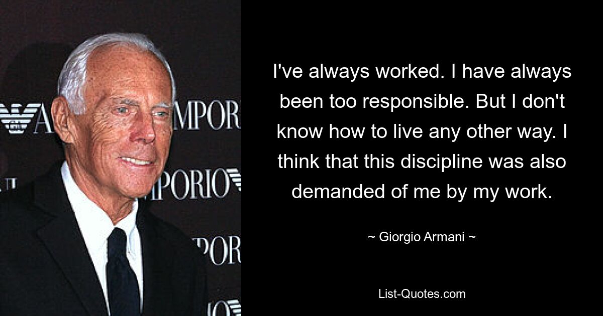 I've always worked. I have always been too responsible. But I don't know how to live any other way. I think that this discipline was also demanded of me by my work. — © Giorgio Armani