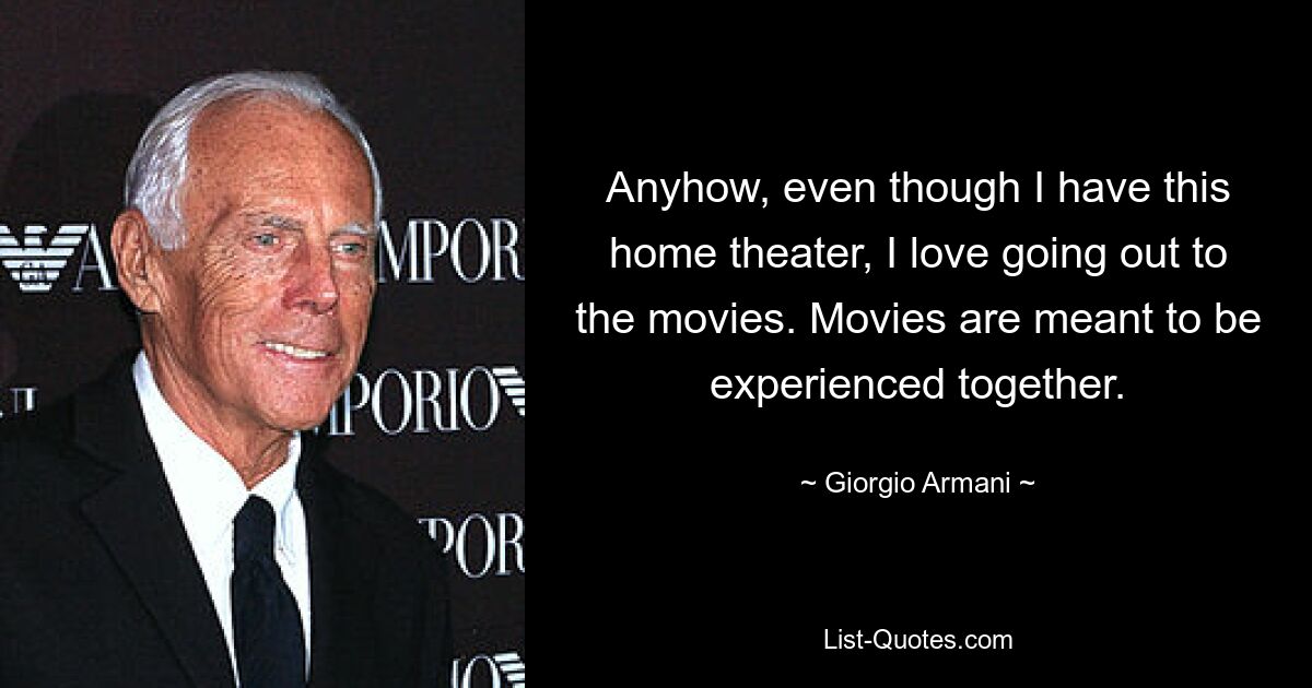 Anyhow, even though I have this home theater, I love going out to the movies. Movies are meant to be experienced together. — © Giorgio Armani