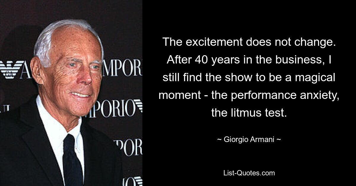 The excitement does not change. After 40 years in the business, I still find the show to be a magical moment - the performance anxiety, the litmus test. — © Giorgio Armani