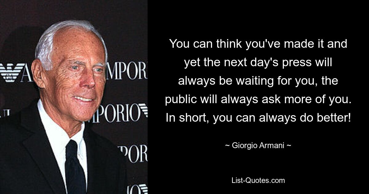 You can think you've made it and yet the next day's press will always be waiting for you, the public will always ask more of you. In short, you can always do better! — © Giorgio Armani