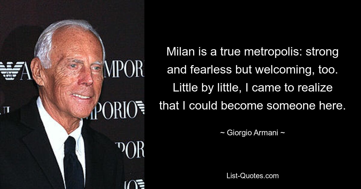 Milan is a true metropolis: strong and fearless but welcoming, too. Little by little, I came to realize that I could become someone here. — © Giorgio Armani