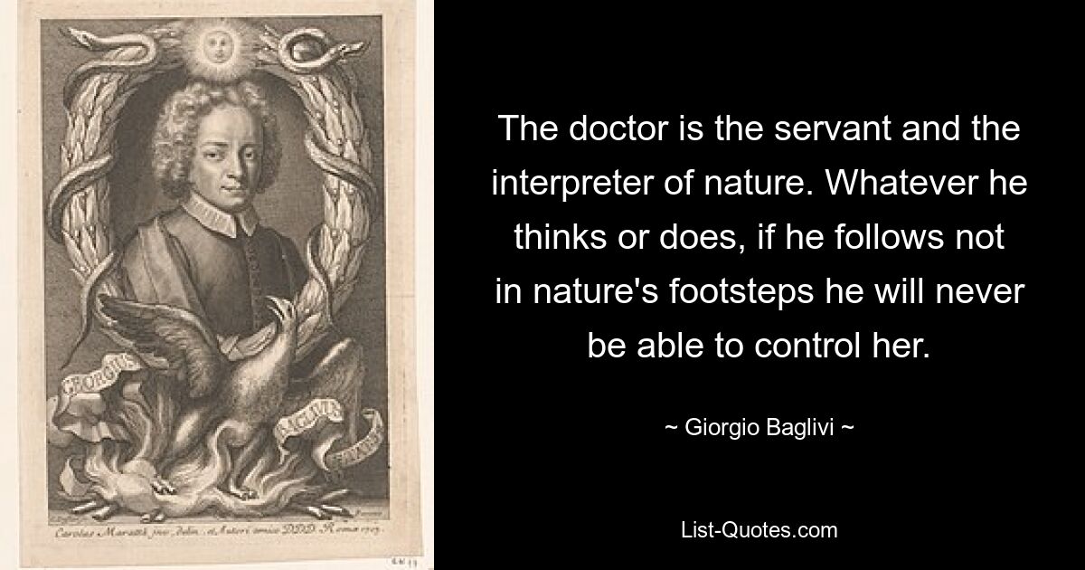 The doctor is the servant and the interpreter of nature. Whatever he thinks or does, if he follows not in nature's footsteps he will never be able to control her. — © Giorgio Baglivi