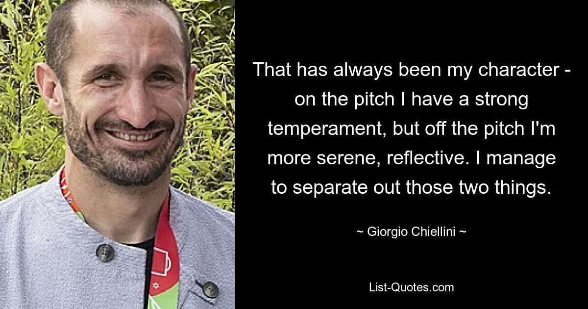 That has always been my character - on the pitch I have a strong temperament, but off the pitch I'm more serene, reflective. I manage to separate out those two things. — © Giorgio Chiellini