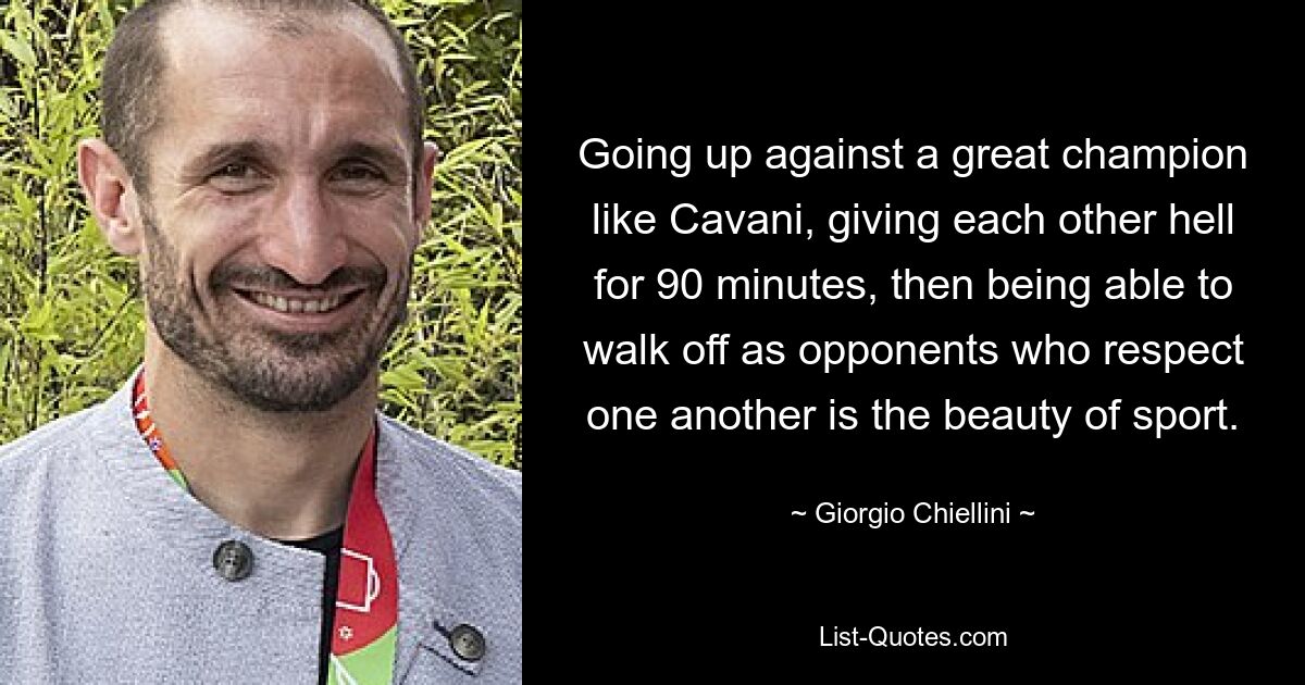 Going up against a great champion like Cavani, giving each other hell for 90 minutes, then being able to walk off as opponents who respect one another is the beauty of sport. — © Giorgio Chiellini