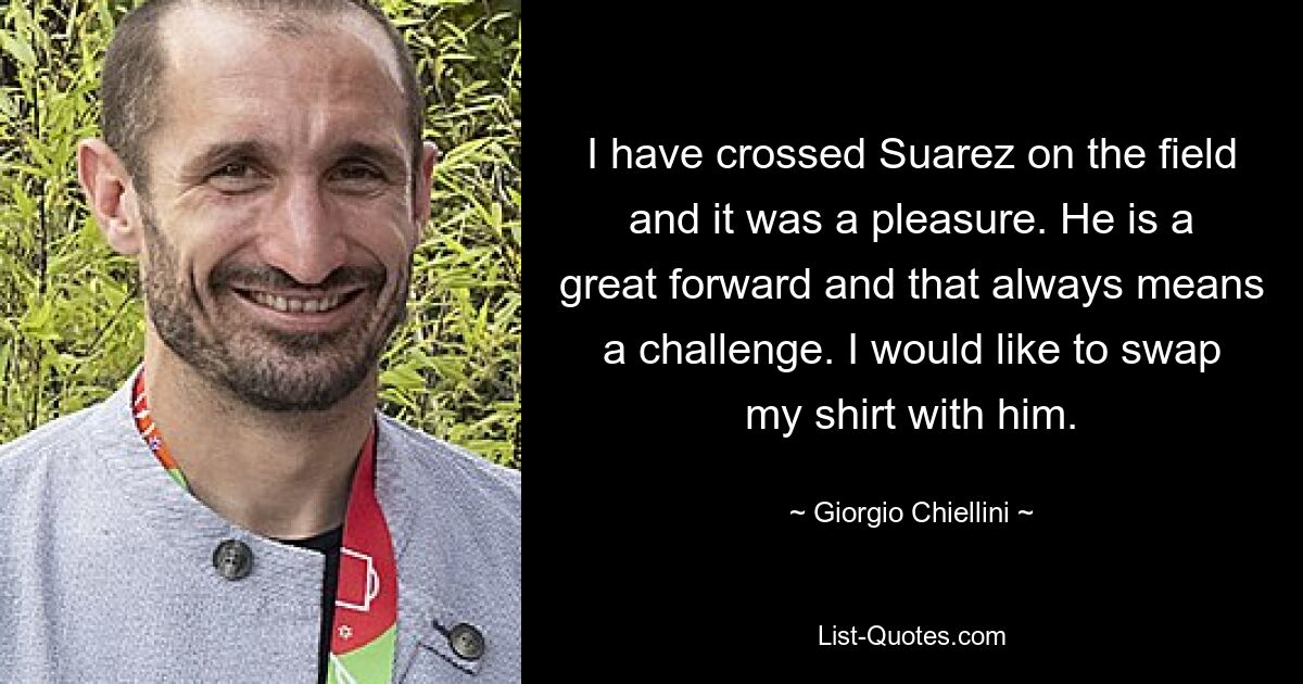 I have crossed Suarez on the field and it was a pleasure. He is a great forward and that always means a challenge. I would like to swap my shirt with him. — © Giorgio Chiellini