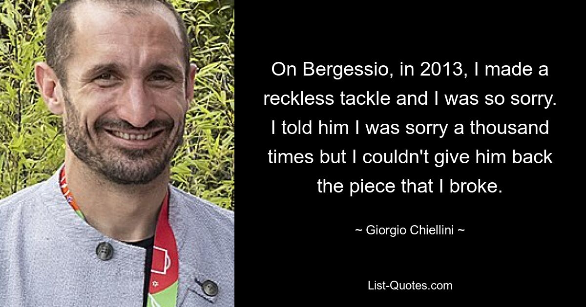 On Bergessio, in 2013, I made a reckless tackle and I was so sorry. I told him I was sorry a thousand times but I couldn't give him back the piece that I broke. — © Giorgio Chiellini