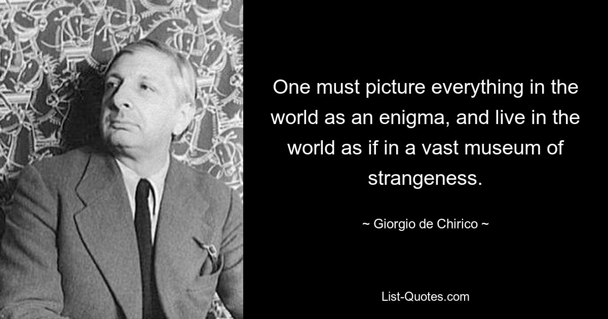 One must picture everything in the world as an enigma, and live in the world as if in a vast museum of strangeness. — © Giorgio de Chirico