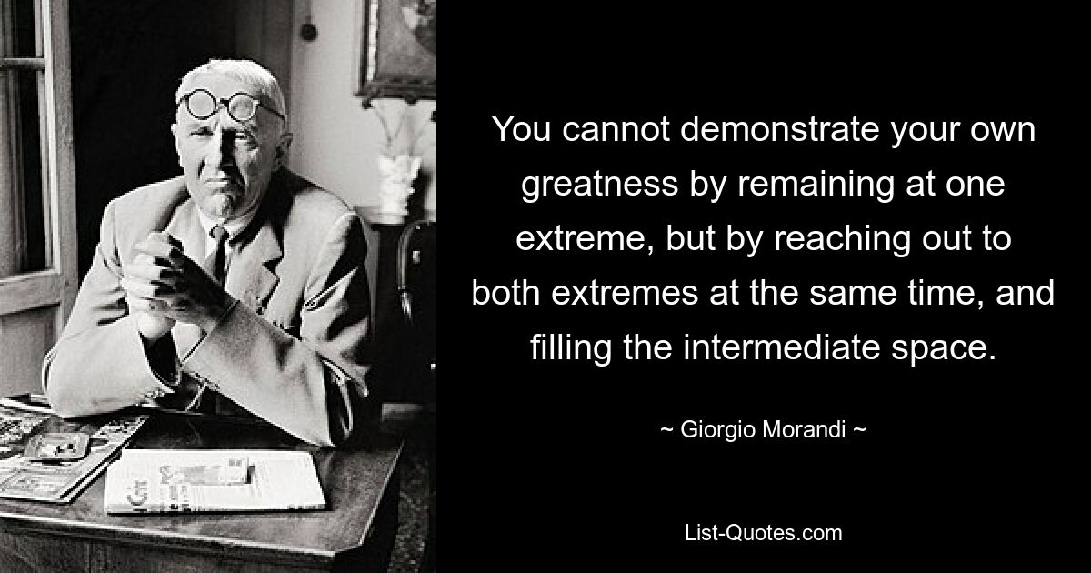 You cannot demonstrate your own greatness by remaining at one extreme, but by reaching out to both extremes at the same time, and filling the intermediate space. — © Giorgio Morandi