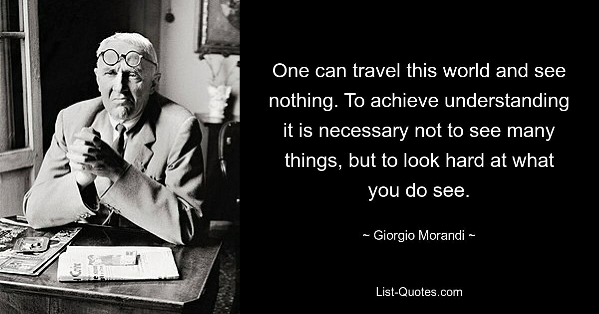Можно путешествовать по этому миру и ничего не увидеть. Чтобы достичь понимания, необходимо не видеть много вещей, а пристально вглядеться в то, что видишь. — © Джорджио Моранди 