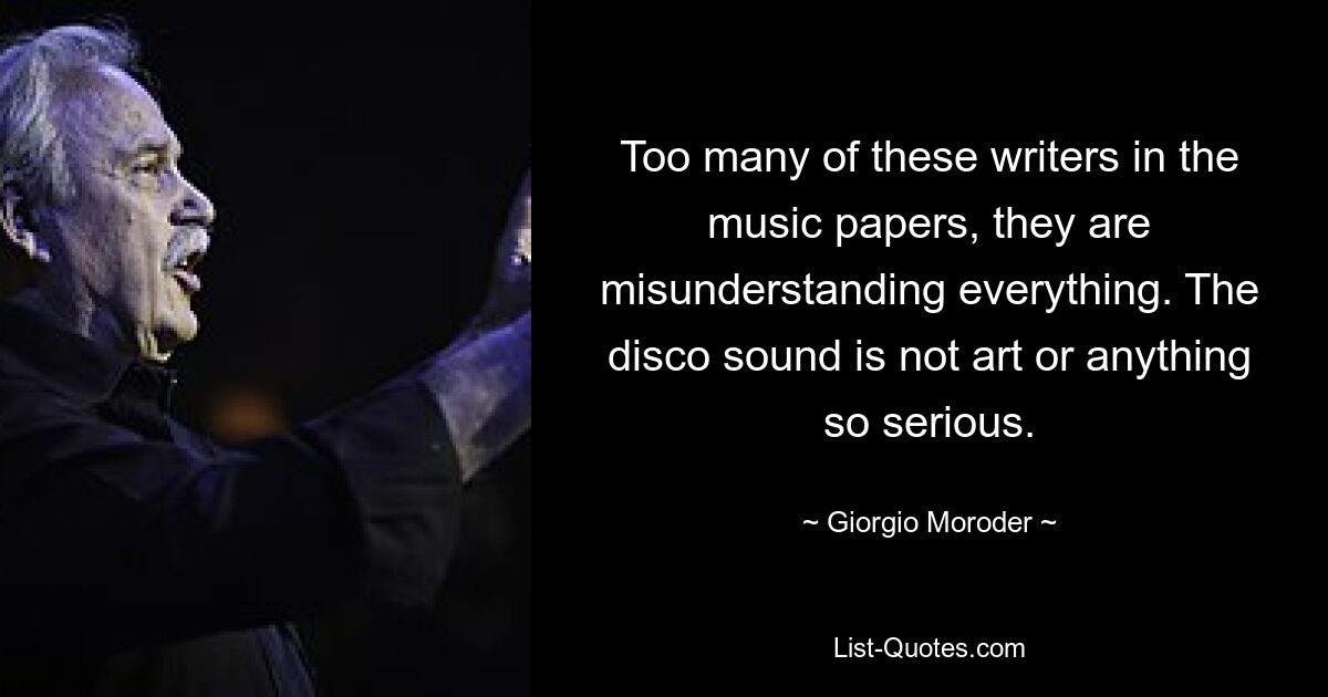 Too many of these writers in the music papers, they are misunderstanding everything. The disco sound is not art or anything so serious. — © Giorgio Moroder