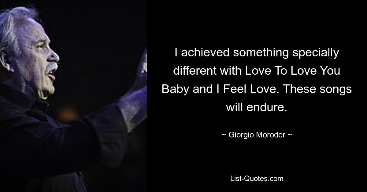 I achieved something specially different with Love To Love You Baby and I Feel Love. These songs will endure. — © Giorgio Moroder