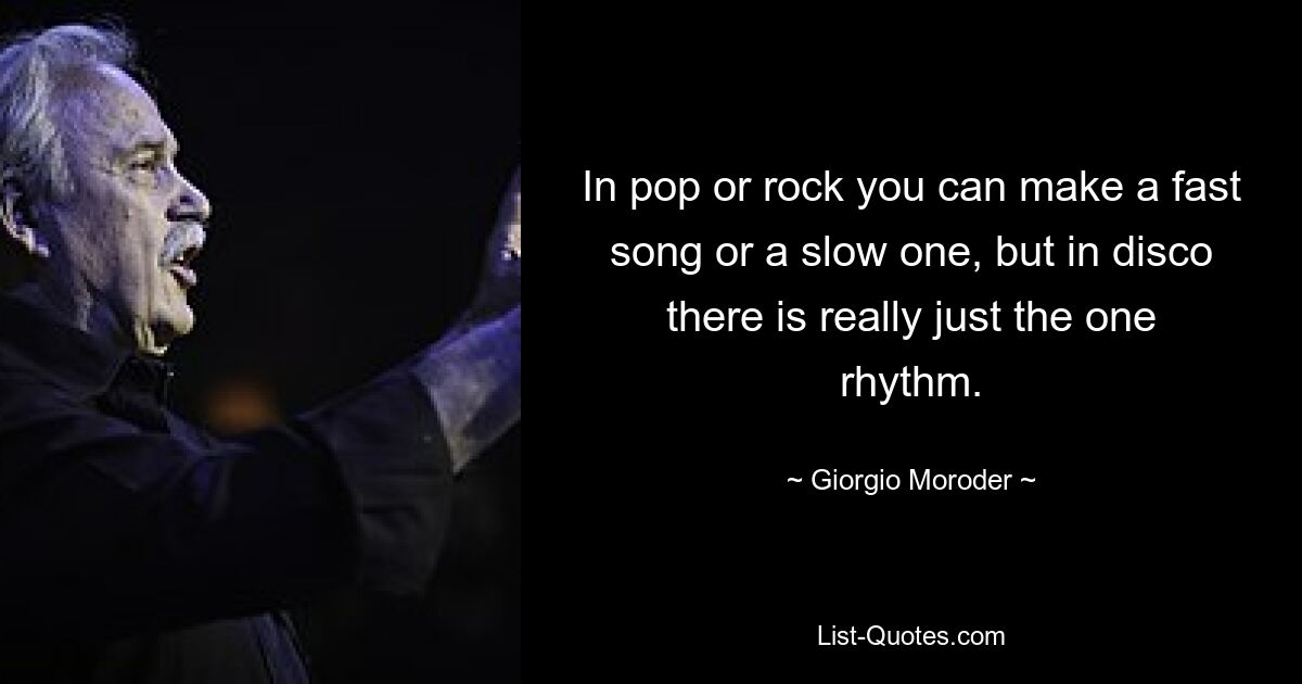 In pop or rock you can make a fast song or a slow one, but in disco there is really just the one rhythm. — © Giorgio Moroder