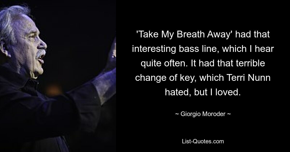 'Take My Breath Away' had that interesting bass line, which I hear quite often. It had that terrible change of key, which Terri Nunn hated, but I loved. — © Giorgio Moroder