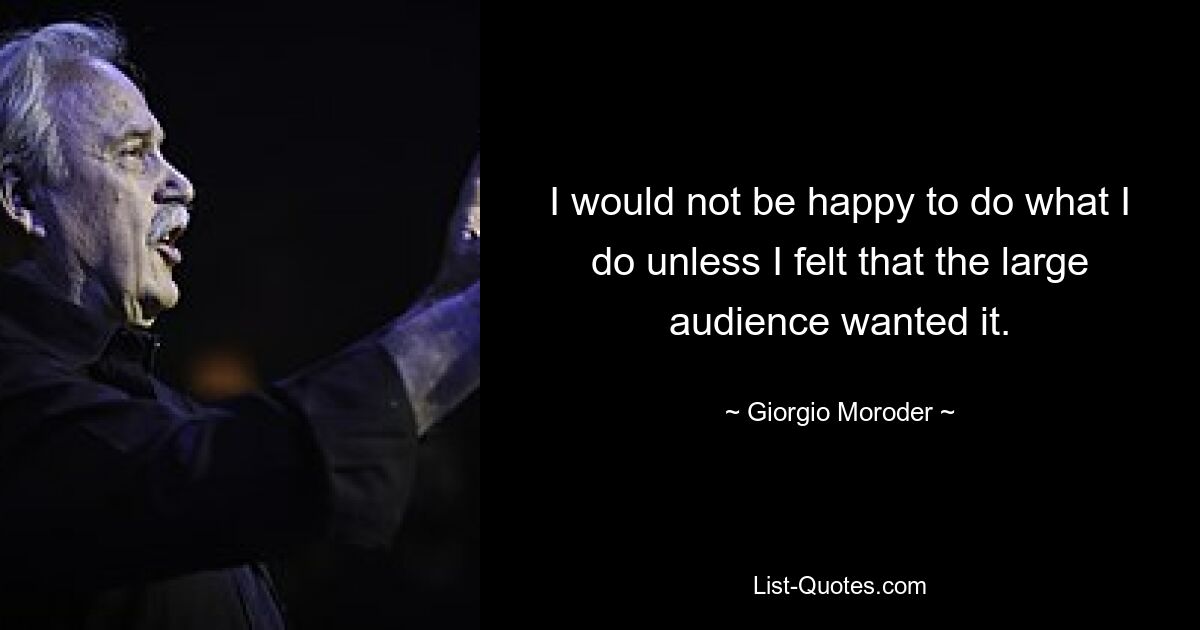 I would not be happy to do what I do unless I felt that the large audience wanted it. — © Giorgio Moroder