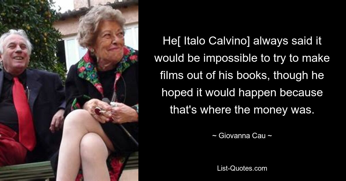 He[ Italo Calvino] always said it would be impossible to try to make films out of his books, though he hoped it would happen because that's where the money was. — © Giovanna Cau