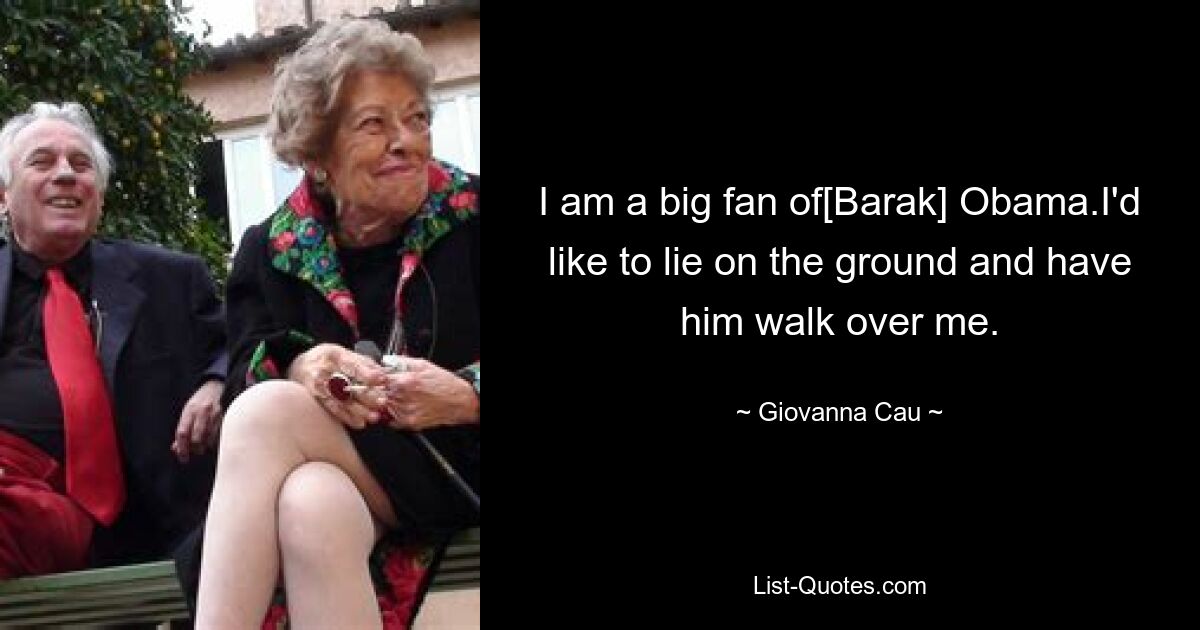 I am a big fan of[Barak] Obama.I'd like to lie on the ground and have him walk over me. — © Giovanna Cau