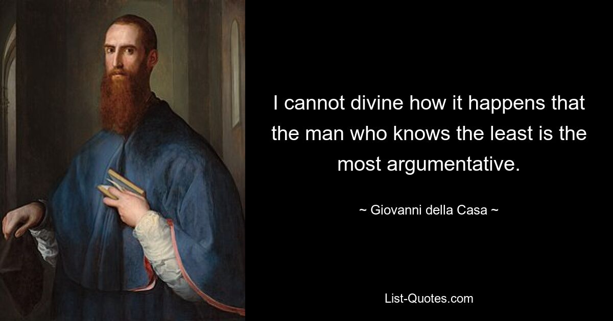 I cannot divine how it happens that the man who knows the least is the most argumentative. — © Giovanni della Casa