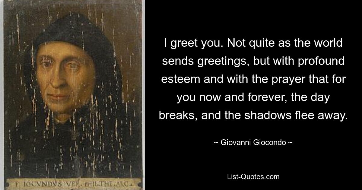 I greet you. Not quite as the world sends greetings, but with profound esteem and with the prayer that for you now and forever, the day breaks, and the shadows flee away. — © Giovanni Giocondo