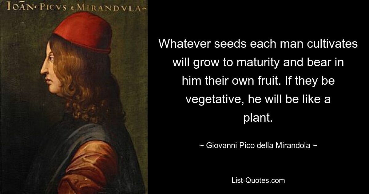 Whatever seeds each man cultivates will grow to maturity and bear in him their own fruit. If they be vegetative, he will be like a plant. — © Giovanni Pico della Mirandola