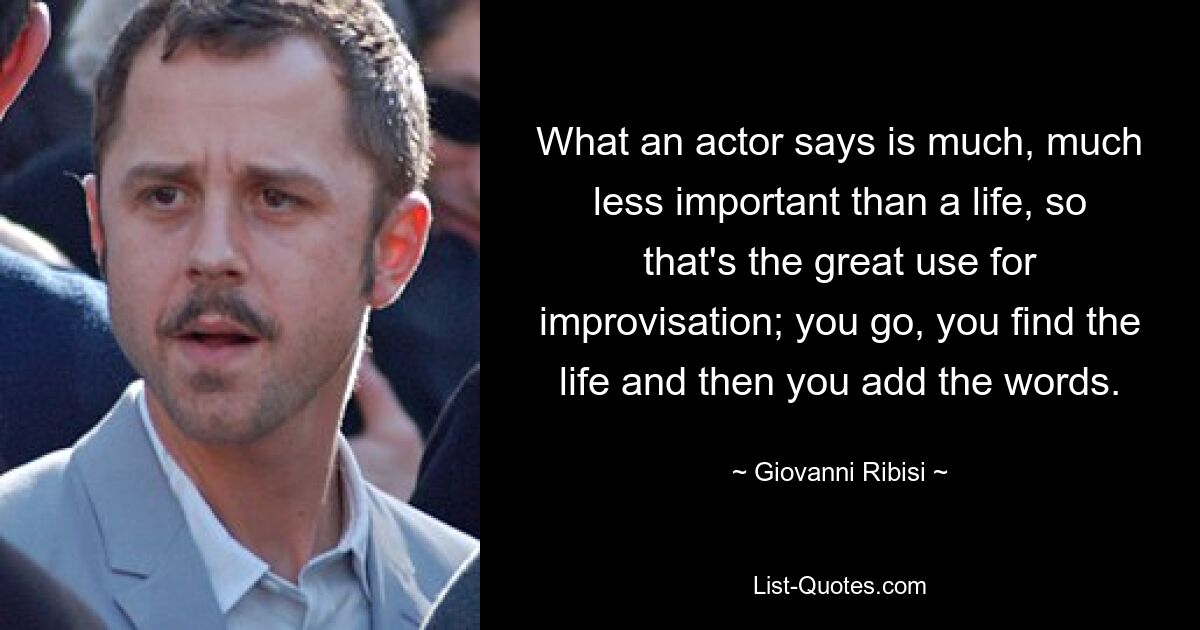 What an actor says is much, much less important than a life, so that's the great use for improvisation; you go, you find the life and then you add the words. — © Giovanni Ribisi