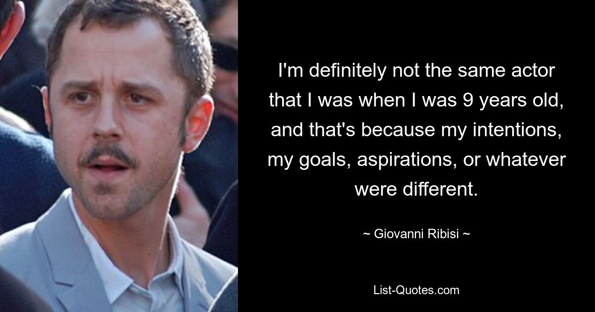 I'm definitely not the same actor that I was when I was 9 years old, and that's because my intentions, my goals, aspirations, or whatever were different. — © Giovanni Ribisi