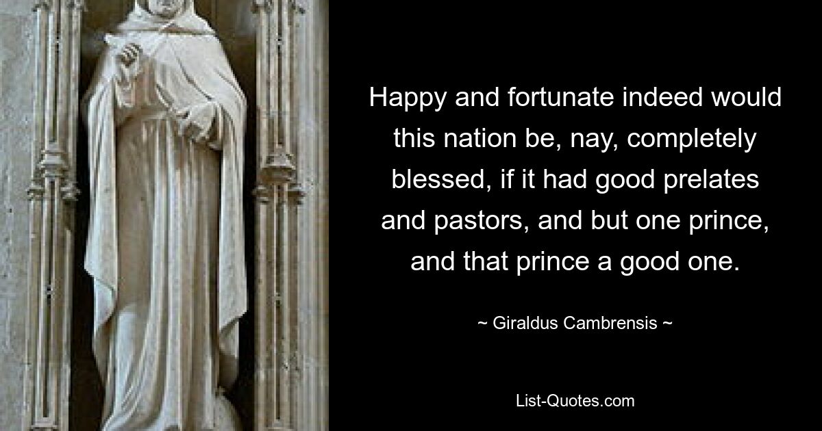 Happy and fortunate indeed would this nation be, nay, completely blessed, if it had good prelates and pastors, and but one prince, and that prince a good one. — © Giraldus Cambrensis