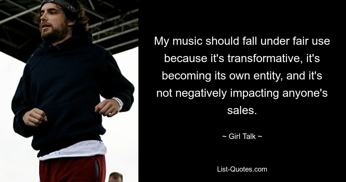 My music should fall under fair use because it's transformative, it's becoming its own entity, and it's not negatively impacting anyone's sales. — © Girl Talk