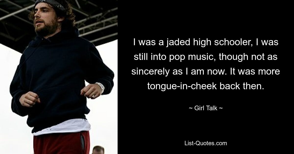 I was a jaded high schooler, I was still into pop music, though not as sincerely as I am now. It was more tongue-in-cheek back then. — © Girl Talk