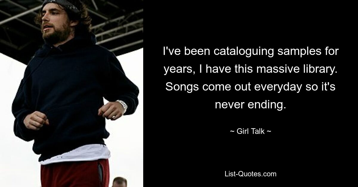 I've been cataloguing samples for years, I have this massive library. Songs come out everyday so it's never ending. — © Girl Talk