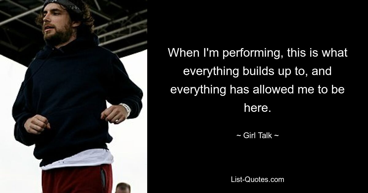 When I'm performing, this is what everything builds up to, and everything has allowed me to be here. — © Girl Talk