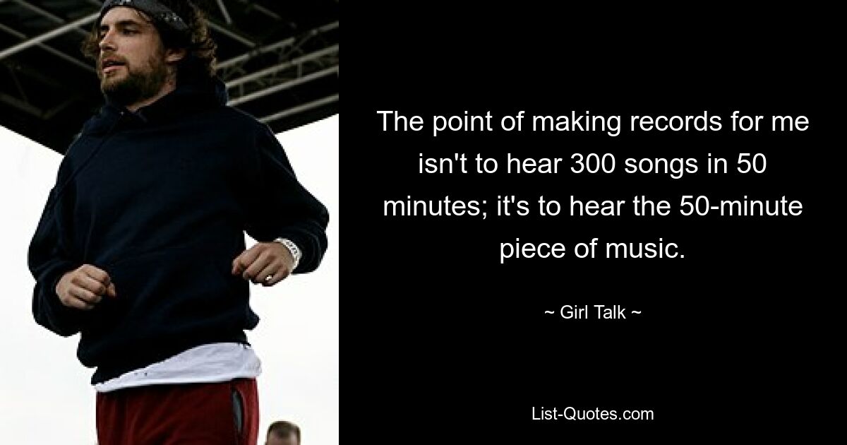 The point of making records for me isn't to hear 300 songs in 50 minutes; it's to hear the 50-minute piece of music. — © Girl Talk