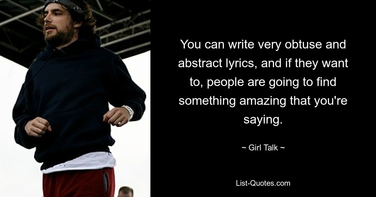 You can write very obtuse and abstract lyrics, and if they want to, people are going to find something amazing that you're saying. — © Girl Talk