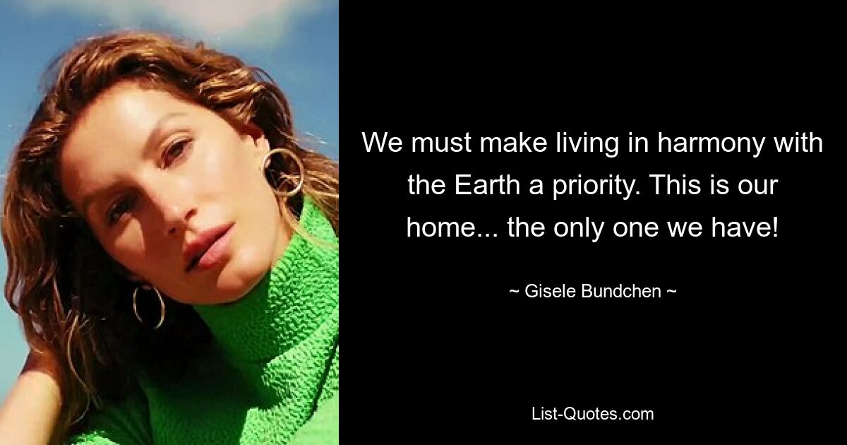 We must make living in harmony with the Earth a priority. This is our home... the only one we have! — © Gisele Bundchen