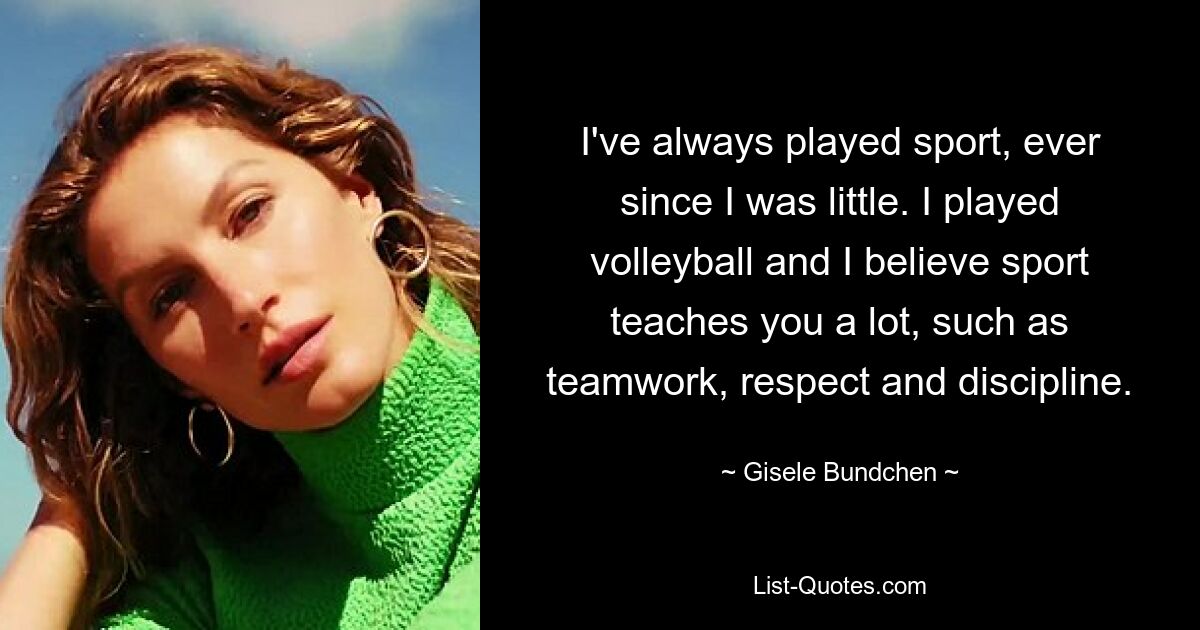 I've always played sport, ever since I was little. I played volleyball and I believe sport teaches you a lot, such as teamwork, respect and discipline. — © Gisele Bundchen