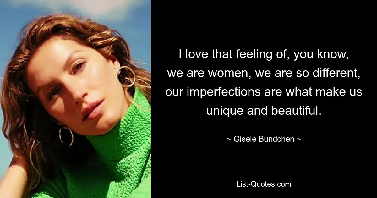 I love that feeling of, you know, we are women, we are so different, our imperfections are what make us unique and beautiful. — © Gisele Bundchen