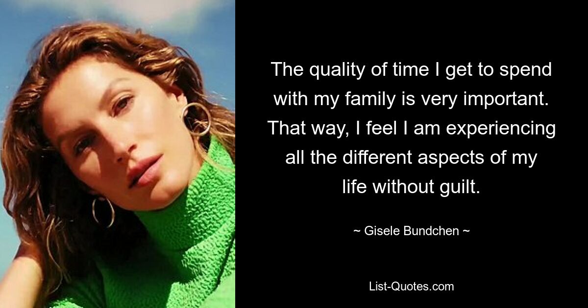 The quality of time I get to spend with my family is very important. That way, I feel I am experiencing all the different aspects of my life without guilt. — © Gisele Bundchen