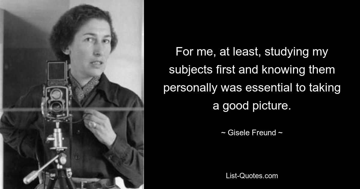 For me, at least, studying my subjects first and knowing them personally was essential to taking a good picture. — © Gisele Freund