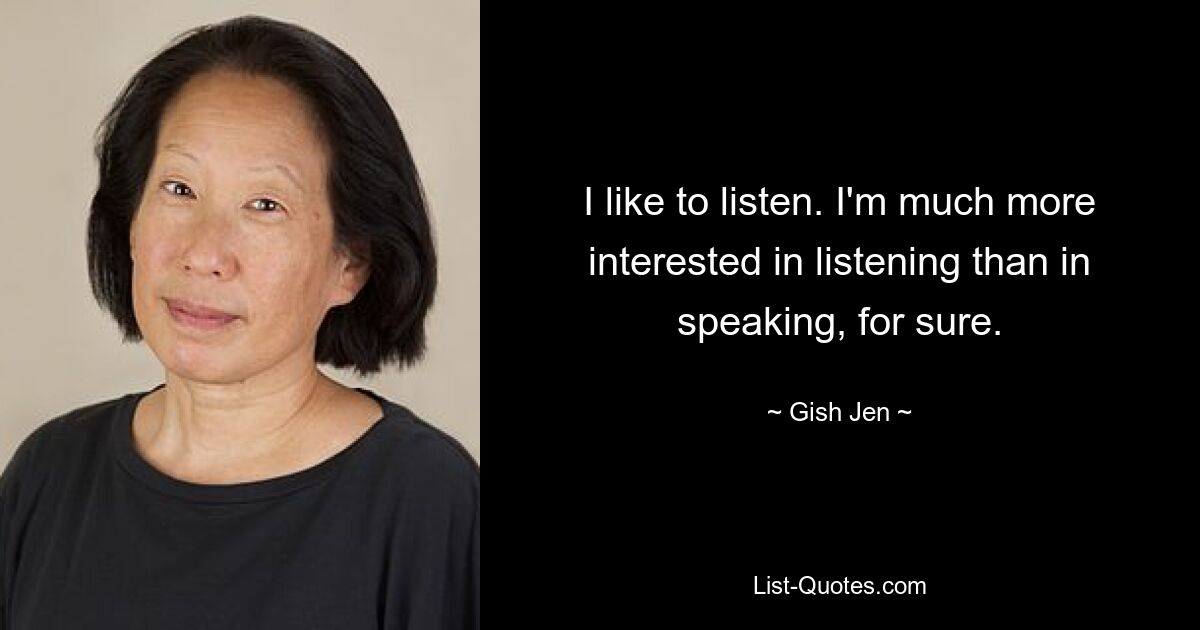 I like to listen. I'm much more interested in listening than in speaking, for sure. — © Gish Jen