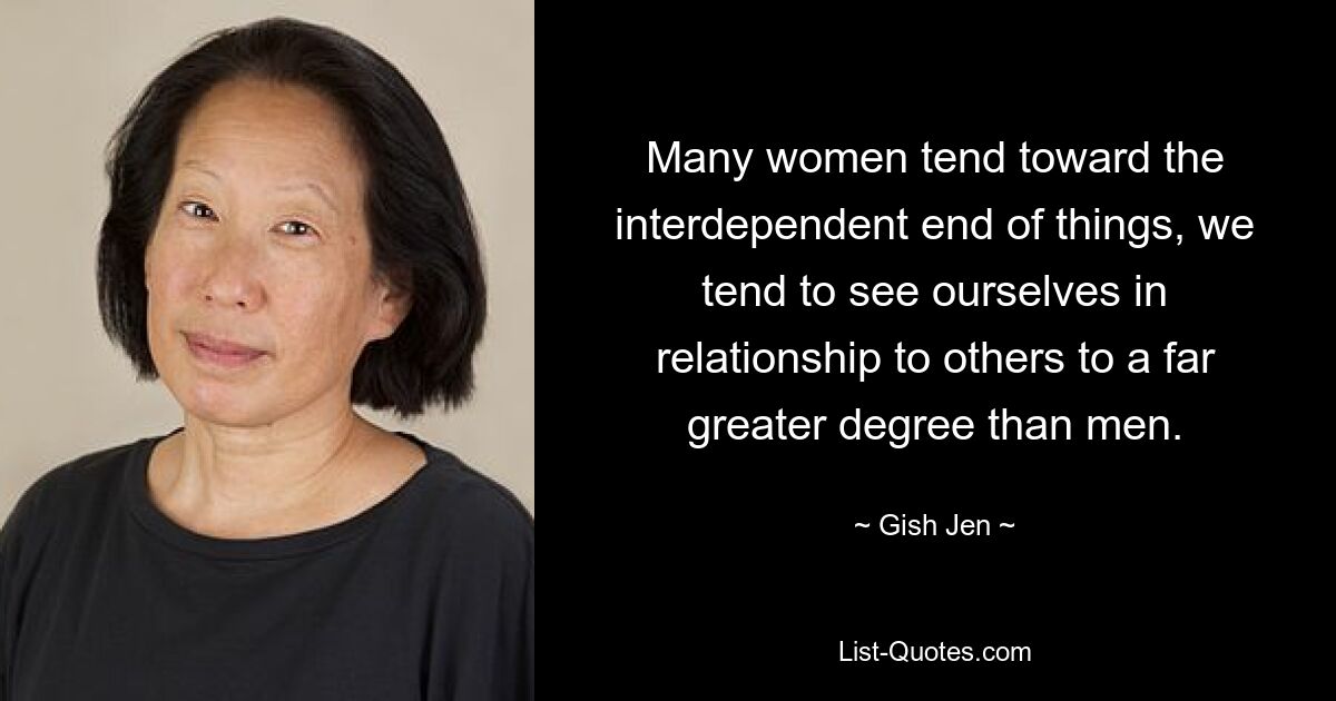 Many women tend toward the interdependent end of things, we tend to see ourselves in relationship to others to a far greater degree than men. — © Gish Jen