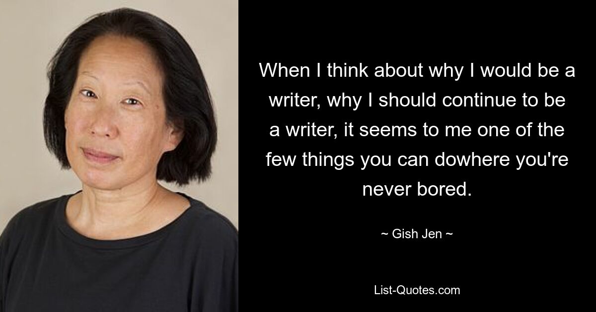 When I think about why I would be a writer, why I should continue to be a writer, it seems to me one of the few things you can dowhere you're never bored. — © Gish Jen