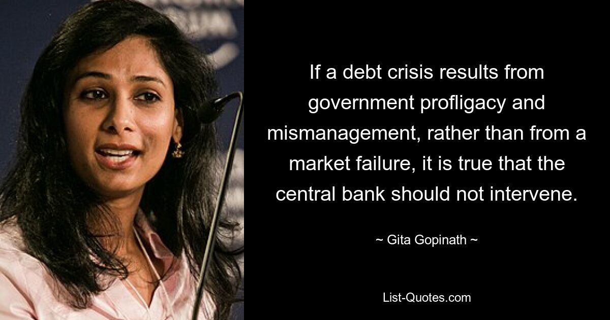 If a debt crisis results from government profligacy and mismanagement, rather than from a market failure, it is true that the central bank should not intervene. — © Gita Gopinath