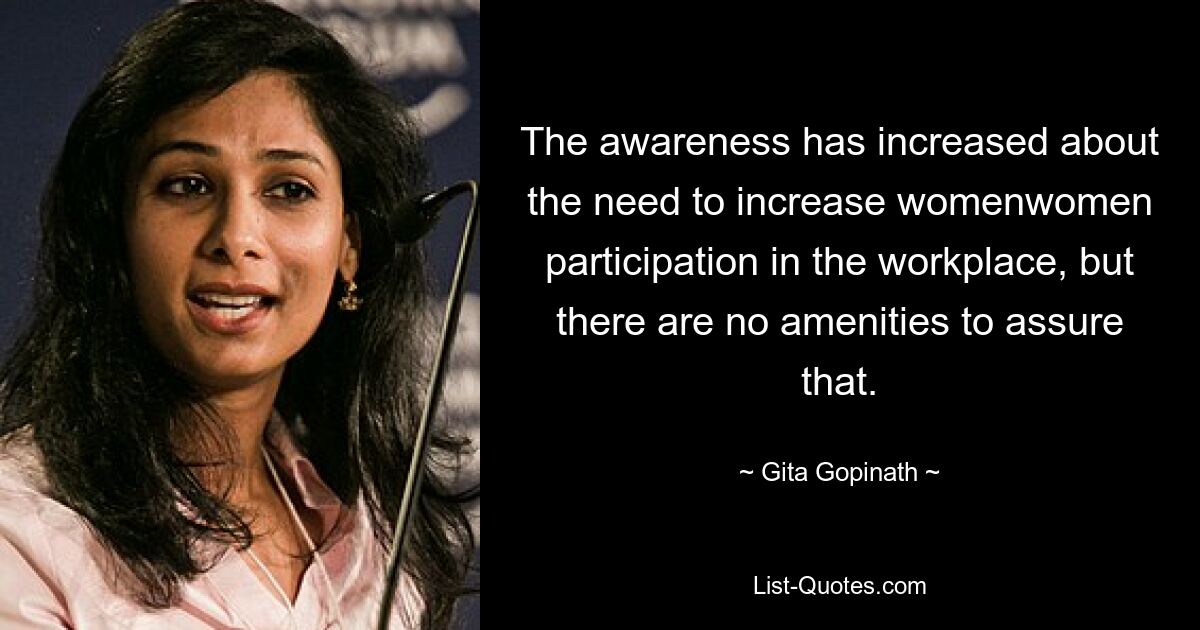 The awareness has increased about the need to increase womenwomen participation in the workplace, but there are no amenities to assure that. — © Gita Gopinath