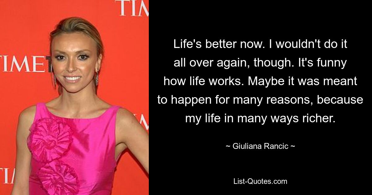 Life's better now. I wouldn't do it all over again, though. It's funny how life works. Maybe it was meant to happen for many reasons, because my life in many ways richer. — © Giuliana Rancic