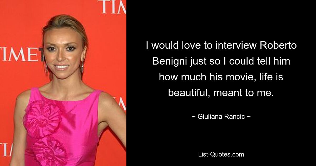 I would love to interview Roberto Benigni just so I could tell him how much his movie, life is beautiful, meant to me. — © Giuliana Rancic