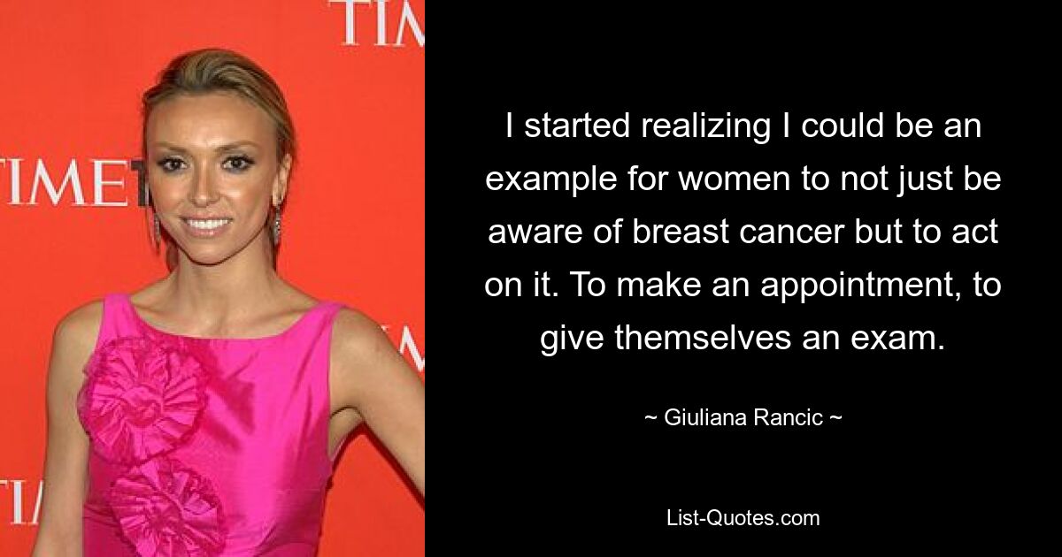 I started realizing I could be an example for women to not just be aware of breast cancer but to act on it. To make an appointment, to give themselves an exam. — © Giuliana Rancic