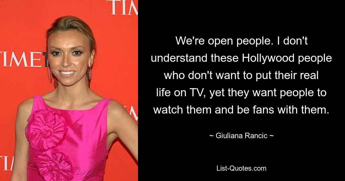 We're open people. I don't understand these Hollywood people who don't want to put their real life on TV, yet they want people to watch them and be fans with them. — © Giuliana Rancic