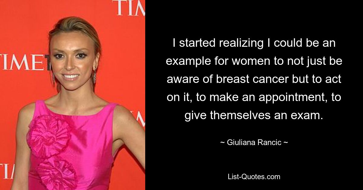 I started realizing I could be an example for women to not just be aware of breast cancer but to act on it, to make an appointment, to give themselves an exam. — © Giuliana Rancic