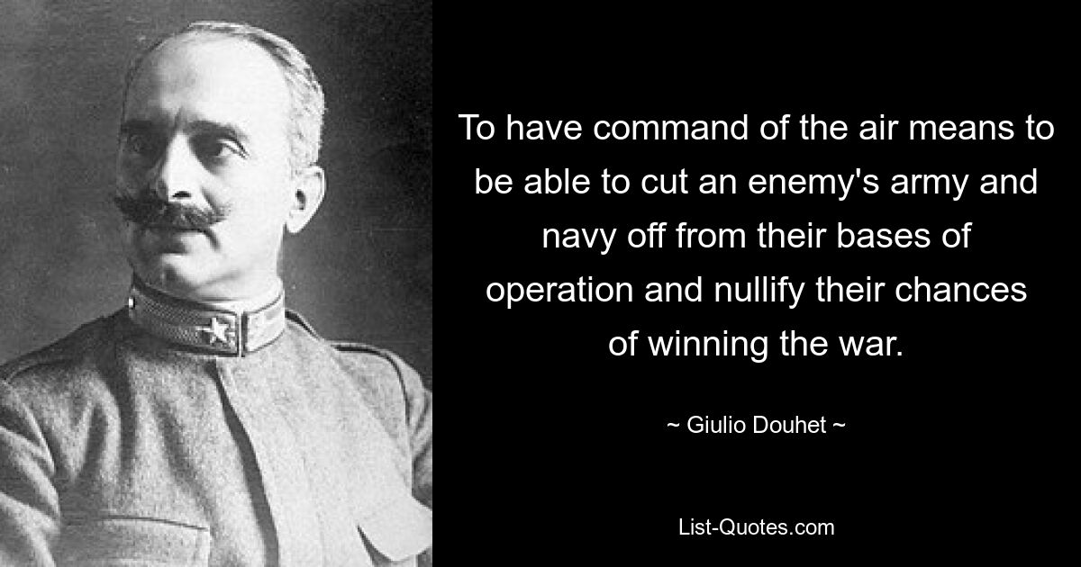 To have command of the air means to be able to cut an enemy's army and navy off from their bases of operation and nullify their chances of winning the war. — © Giulio Douhet